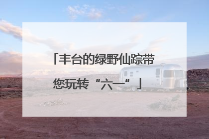 丰台的绿野仙踪带您玩转“六一”