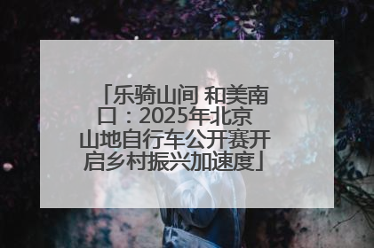 乐骑山间 和美南口：2025年北京山地自行车公开赛开启乡村振兴加速度