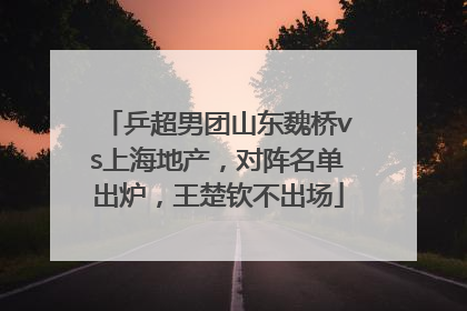 乒超男团山东魏桥vs上海地产，对阵名单出炉，王楚钦不出场
