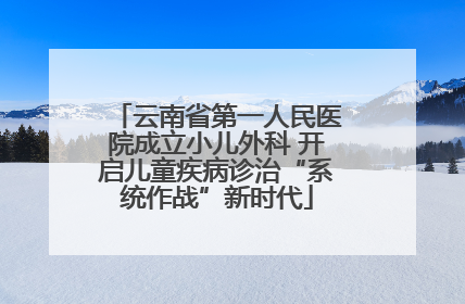 云南省第一人民医院成立小儿外科 开启儿童疾病诊治“系统作战”新时代