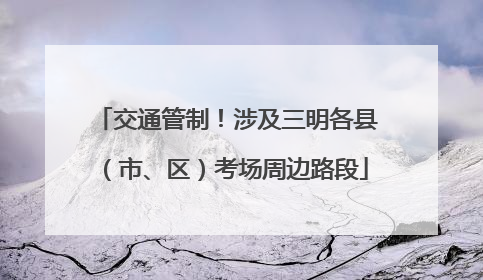 交通管制！涉及三明各县（市、区）考场周边路段