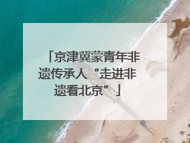 京津冀蒙青年非遗传承人“走进非遗看北京”