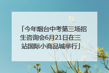 今年烟台中考第三场招生咨询会6月21日在三站国际小商品城举行