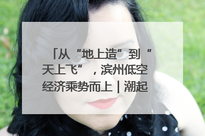 从“地上造”到“天上飞”，滨州低空经济乘势而上｜潮起渤海・网聚黄蓝
