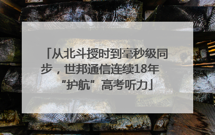 从北斗授时到毫秒级同步，世邦通信连续18年“护航”高考听力