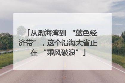 从渤海湾到 “蓝色经济带”，这个沿海大省正在 “乘风破浪”