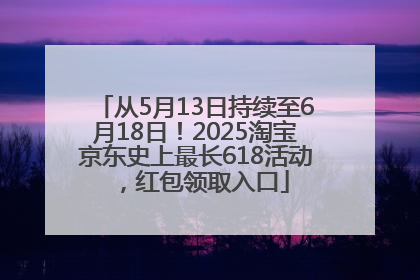 从5月13日持续至6月18日！2025淘宝京东史上最长618活动，红包领取入口