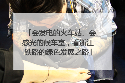 会发电的火车站、会感光的候车室，看浙江铁路的绿色发展之路