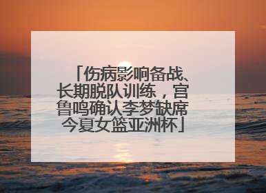 伤病影响备战、长期脱队训练，宫鲁鸣确认李梦缺席今夏女篮亚洲杯