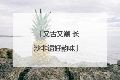 又古又潮 长沙非遗好韵味