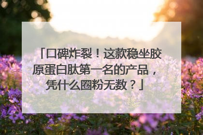 口碑炸裂！这款稳坐胶原蛋白肽第一名的产品，凭什么圈粉无数？