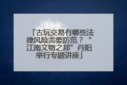 古玩交易有哪些法律风险需要防范？“江南文物之邦”丹阳举行专题讲座