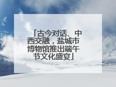 古今对话、中西交融，盐城市博物馆推出端午节文化盛宴