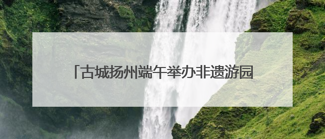 古城扬州端午举办非遗游园会 深度探索非遗传承模式