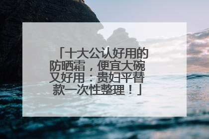 十大公认好用的防晒霜，便宜大碗又好用：贵妇平替款一次性整理！