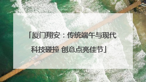 厦门翔安：传统端午与现代科技碰撞 创意点亮佳节