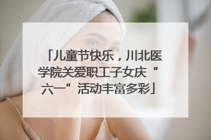 儿童节快乐，川北医学院关爱职工子女庆“六一”活动丰富多彩