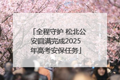 全程守护 松北公安圆满完成2025年高考安保任务