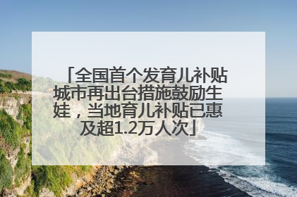 全国首个发育儿补贴城市再出台措施鼓励生娃，当地育儿补贴已惠及超1.2万人次