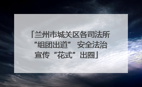 兰州市城关区各司法所“组团出道” 安全法治宣传“花式”出圈