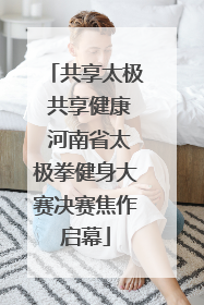 共享太极 共享健康 河南省太极拳健身大赛决赛焦作启幕