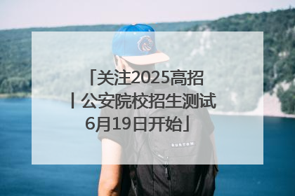 关注2025高招丨公安院校招生测试6月19日开始