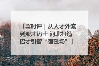 冀时评｜从人才外流到聚才热土 河北打造招才引智“强磁场”