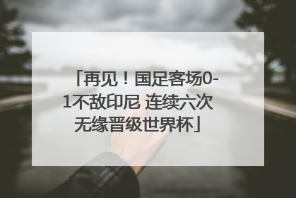 再见！国足客场0-1不敌印尼 连续六次无缘晋级世界杯