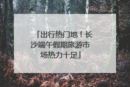 出行热门地！长沙端午假期旅游市场热力十足