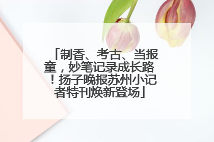 制香、考古、当报童，妙笔记录成长路！扬子晚报苏州小记者特刊焕新登场
