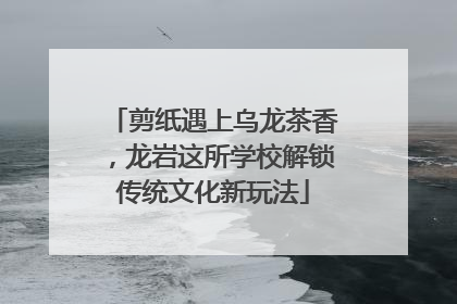 剪纸遇上乌龙茶香，龙岩这所学校解锁传统文化新玩法