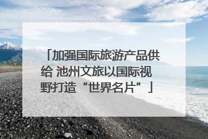 加强国际旅游产品供给 池州文旅以国际视野打造“世界名片”