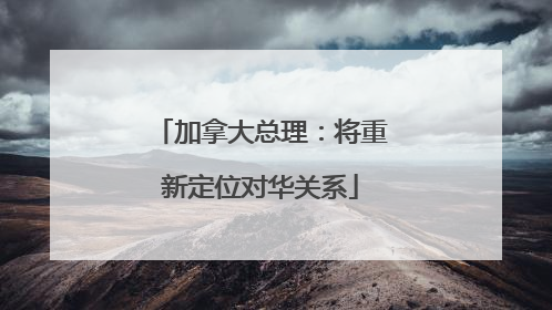 加拿大总理：将重新定位对华关系
