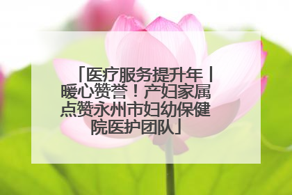 医疗服务提升年丨暖心赞誉！产妇家属点赞永州市妇幼保健院医护团队