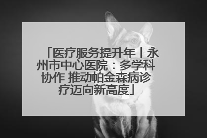 医疗服务提升年丨永州市中心医院：多学科协作 推动帕金森病诊疗迈向新高度