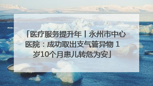 医疗服务提升年丨永州市中心医院：成功取出支气管异物 1岁10个月患儿转危为安