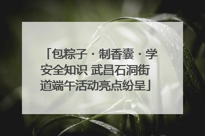 包粽子・制香囊・学安全知识 武昌石洞街道端午活动亮点纷呈