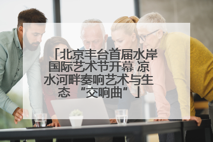 北京丰台首届水岸国际艺术节开幕 凉水河畔奏响艺术与生态 “交响曲”