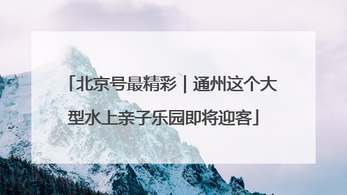 北京号最精彩｜通州这个大型水上亲子乐园即将迎客