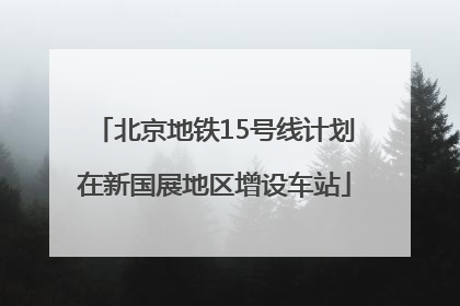 北京地铁15号线计划在新国展地区增设车站