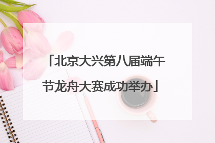北京大兴第八届端午节龙舟大赛成功举办