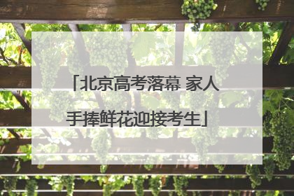 北京高考落幕 家人手捧鲜花迎接考生