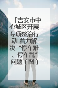 吉安市中心城区开展专项整治行动 着力解决“停车难、停车乱”问题（图）