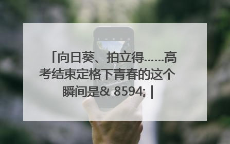 向日葵、拍立得……高考结束定格下青春的这个瞬间是& 8594;｜2025四川高考
