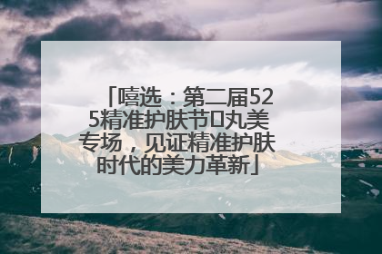 嘻选：第二届525精准护肤节✖丸美专场，见证精准护肤时代的美力革新