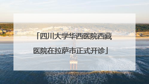四川大学华西医院西藏医院在拉萨市正式开诊