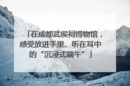在成都武侯祠博物馆，感受放进手里、听在耳中的“沉浸式端午”
