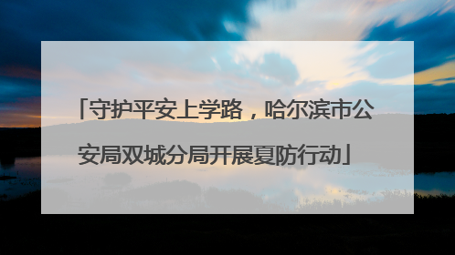 守护平安上学路，哈尔滨市公安局双城分局开展夏防行动