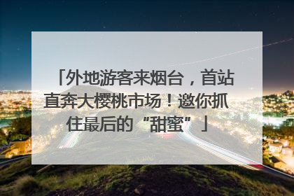 外地游客来烟台，首站直奔大樱桃市场！邀你抓住最后的“甜蜜”