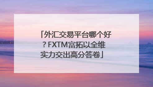 外汇交易平台哪个好？FXTM富拓以全维实力交出高分答卷